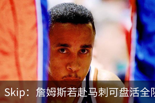 Skip：詹姆斯若赴马刺可盘活全队 扮演控卫角色最为契合